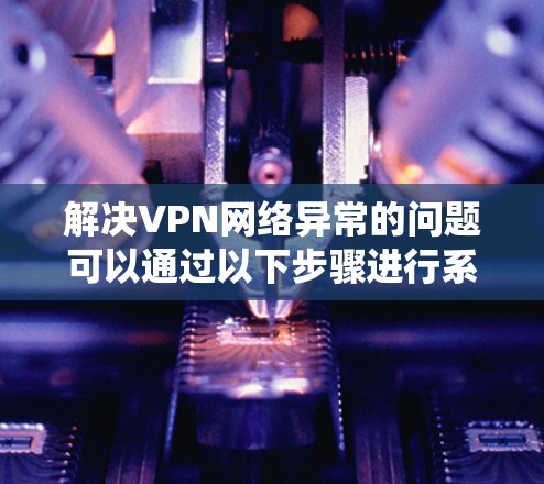 解决VPN网络异常的问题可以通过以下步骤进行系统排查和修复 解决VPN网络异常的问题可以通过以下步骤进行系统排查和修复