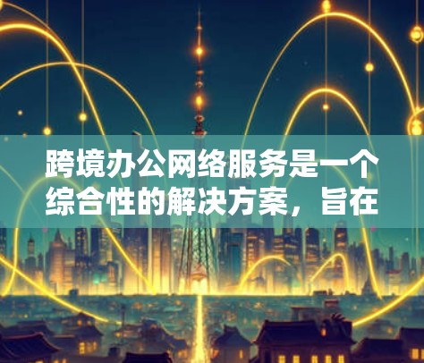 跨境办公网络服务是一个综合性的解决方案,旨在支持跨国或跨地区的用户在全球范围内高效、安全地进行办公和协作。以下是该服务的详细分析和总结