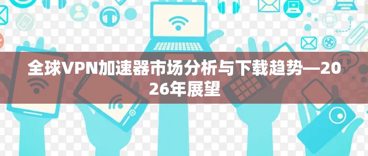 全球VPN加速器市场分析与下载趋势—2026年展望