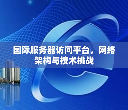 国际服务器访问平台，网络架构与技术挑战
