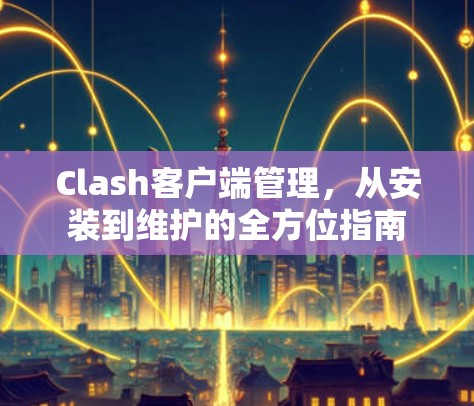Clash客户端管理,从安装到维护的全方位指南 Clash客户端管理,从安装到维护的全方位指南