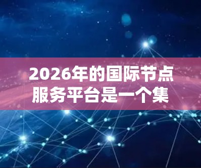 2026年的国际节点服务平台是一个集成多种技术和服务的综合平台,旨在为跨国企业和机构提供高效、安全的全球化解决方案。以下是对该平台的详细分析