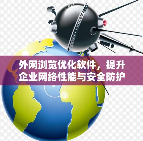 外网浏览优化软件，提升企业网络性能与安全防护的关键