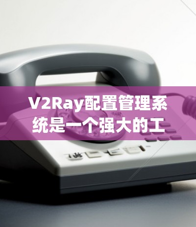 V2Ray配置管理系统是一个强大的工具，帮助管理员高效管理多个V2Ray配置，确保网络代理的稳定性和安全性。以下是对该系统的详细分析和使用建议
