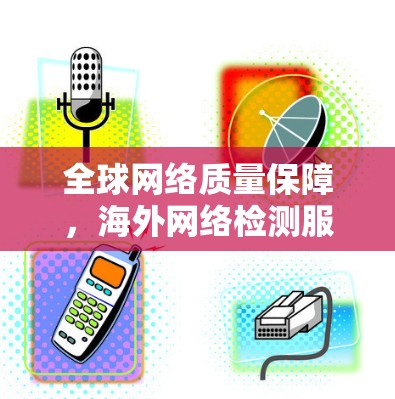 全球网络质量保障，海外网络检测服务技术与应用