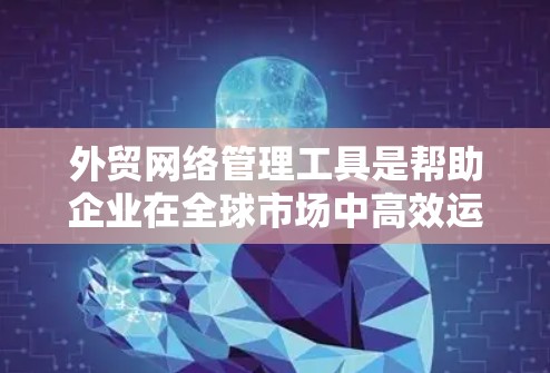 外贸网络管理工具是帮助企业在全球市场中高效运作的重要资源，涵盖客户管理、沟通、数据分析、供应链管理等多个方面。以下是一些常用的外贸网络管理工具，按功能分类